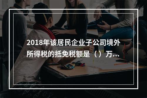 2018年该居民企业子公司境外所得税的抵免税额是（	）万元。