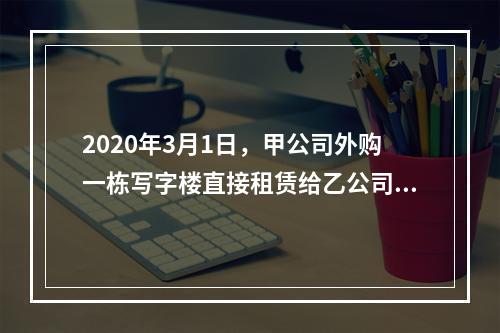 2020年3月1日，甲公司外购一栋写字楼直接租赁给乙公司使用