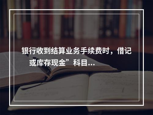 银行收到结算业务手续费时，借记     或库存现金”科目，贷