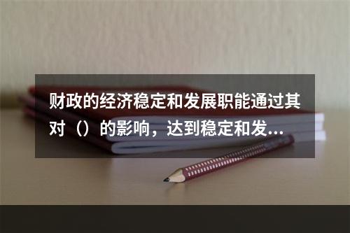 财政的经济稳定和发展职能通过其对（）的影响，达到稳定和发展经