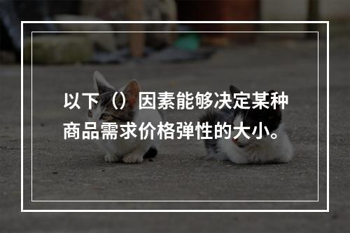 以下（）因素能够决定某种商品需求价格弹性的大小。