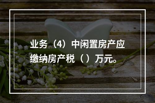 业务（4）中闲置房产应缴纳房产税（	）万元。