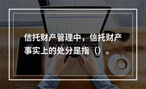 信托财产管理中，信托财产事实上的处分是指（）。