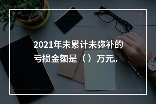 2021年末累计未弥补的亏损金额是（	）万元。