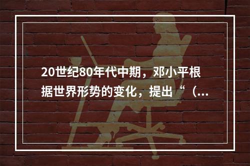 20世纪80年代中期，邓小平根据世界形势的变化，提出“（　）