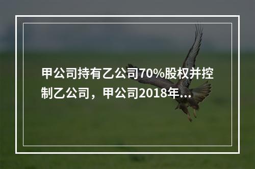 甲公司持有乙公司70%股权并控制乙公司，甲公司2018年度合