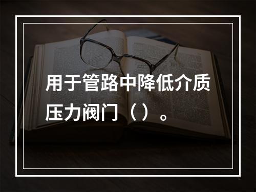 用于管路中降低介质压力阀门（ ）。