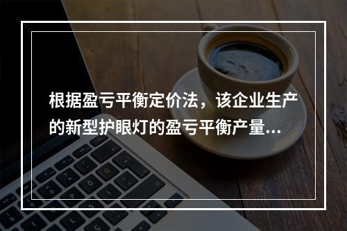 根据盈亏平衡定价法，该企业生产的新型护眼灯的盈亏平衡产量为（