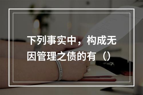 下列事实中，构成无因管理之债的有（）