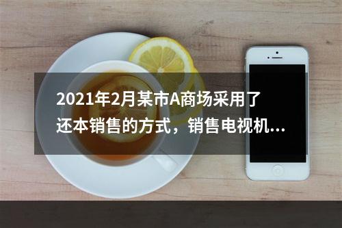 2021年2月某市A商场采用了还本销售的方式，销售电视机50