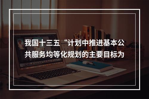 我国十三五“计划中推进基本公共服务均等化规划的主要目标为