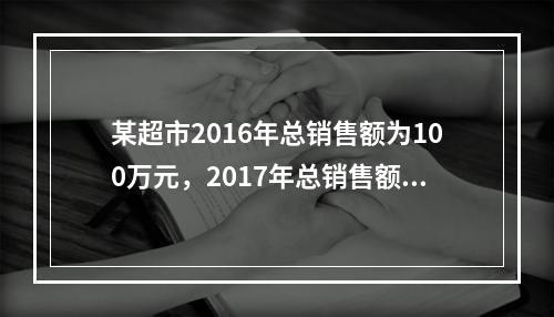 某超市2016年总销售额为100万元，2017年总销售额为1