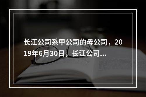 长江公司系甲公司的母公司，2019年6月30日，长江公司将其