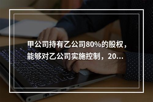 甲公司持有乙公司80%的股权，能够对乙公司实施控制，2019