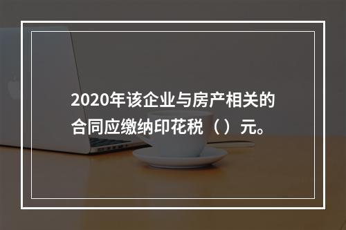 2020年该企业与房产相关的合同应缴纳印花税（	）元。