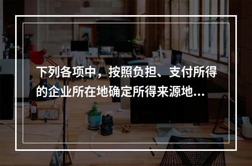 下列各项中，按照负担、支付所得的企业所在地确定所得来源地的是