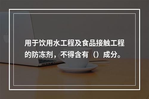 用于饮用水工程及食品接触工程的防冻剂，不得含有（）成分。