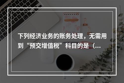 下列经济业务的账务处理，无需用到“预交增值税”科目的是（）。