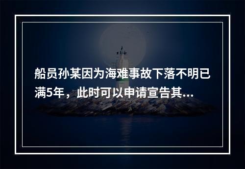 船员孙某因为海难事故下落不明已满5年，此时可以申请宣告其死亡