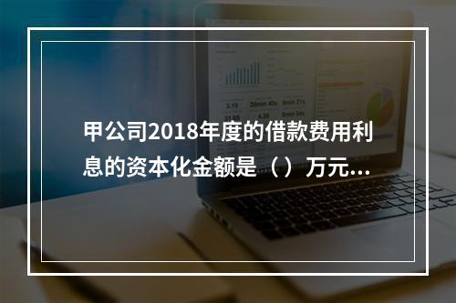 甲公司2018年度的借款费用利息的资本化金额是（	）万元。