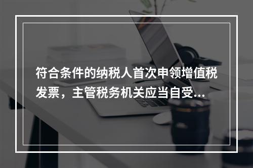 符合条件的纳税人首次申领增值税发票，主管税务机关应当自受理申