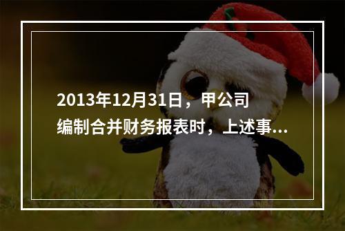 2013年12月31日，甲公司编制合并财务报表时，上述事项（