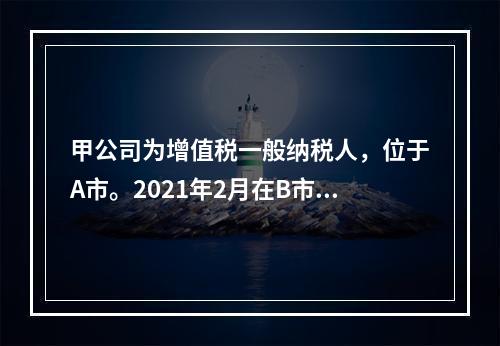 甲公司为增值税一般纳税人，位于A市。2021年2月在B市有一