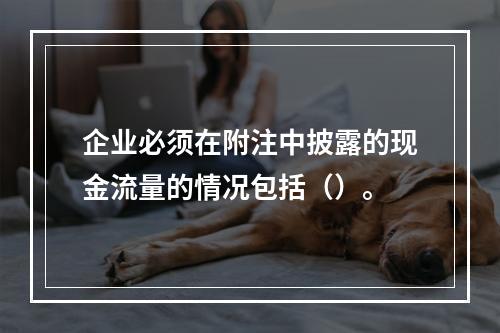 企业必须在附注中披露的现金流量的情况包括（）。