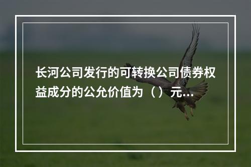 长河公司发行的可转换公司债券权益成分的公允价值为（	）元。