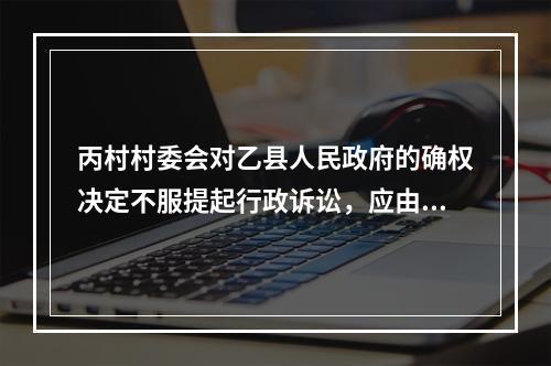 丙村村委会对乙县人民政府的确权决定不服提起行政诉讼，应由（