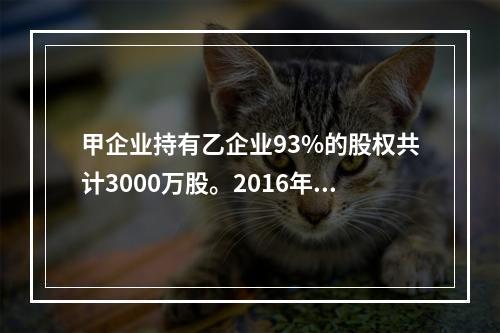 甲企业持有乙企业93%的股权共计3000万股。2016年8月