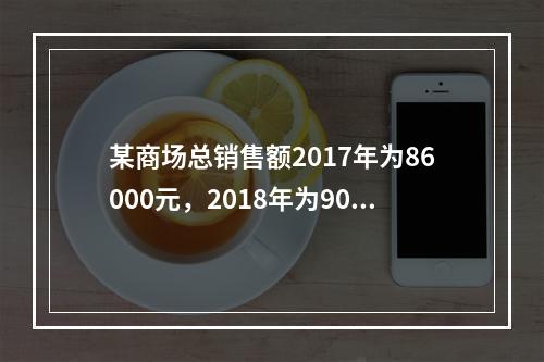 某商场总销售额2017年为86000元，2018年为9000