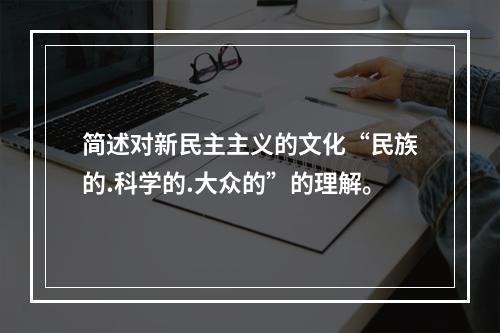 简述对新民主主义的文化“民族的.科学的.大众的”的理解。