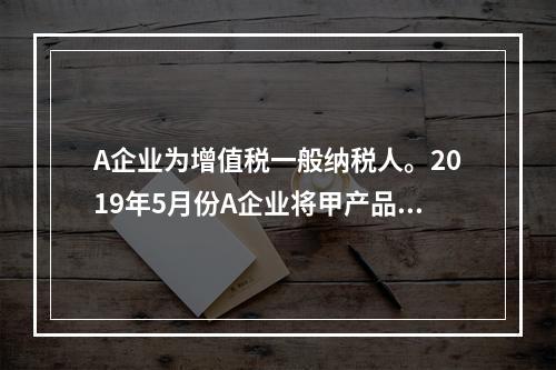 A企业为增值税一般纳税人。2019年5月份A企业将甲产品销售