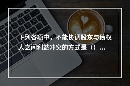 下列各项中，不能协调股东与债权人之间利益冲突的方式是（）。