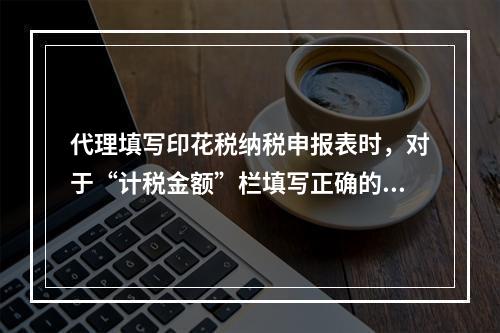 代理填写印花税纳税申报表时，对于“计税金额”栏填写正确的是（