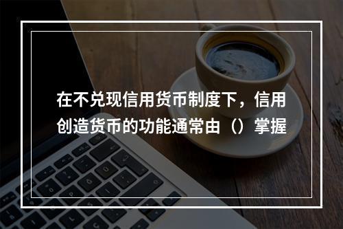 在不兑现信用货币制度下，信用创造货币的功能通常由（）掌握