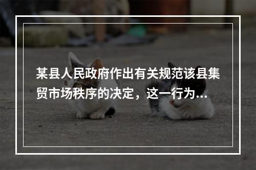 某县人民政府作出有关规范该县集贸市场秩序的决定，这一行为属于