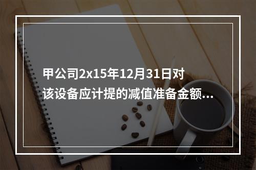 甲公司2x15年12月31日对该设备应计提的减值准备金额为（