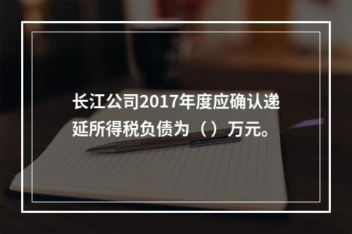 长江公司2017年度应确认递延所得税负债为（	）万元。