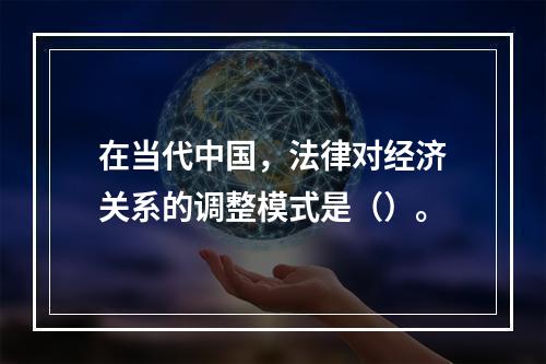 在当代中国，法律对经济关系的调整模式是（）。