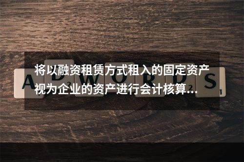 将以融资租赁方式租入的固定资产视为企业的资产进行会计核算，体