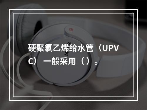 硬聚氯乙烯给水管（UPVC） 一般采用（ ）。