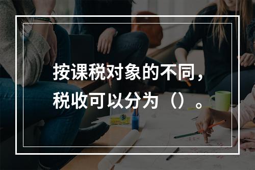 按课税对象的不同，税收可以分为（）。