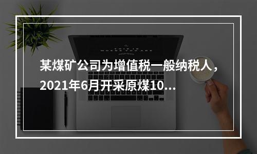 某煤矿公司为增值税一般纳税人，2021年6月开采原煤10万吨