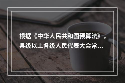 根据《中华人民共和国预算法》，县级以上各级人民代表大会常务委