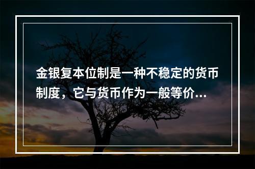 金银复本位制是一种不稳定的货币制度，它与货币作为一般等价物而