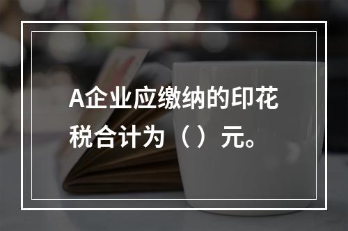 A企业应缴纳的印花税合计为（	）元。