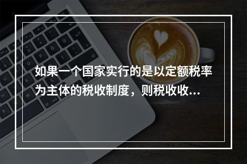 如果一个国家实行的是以定额税率为主体的税收制度，则税收收入的