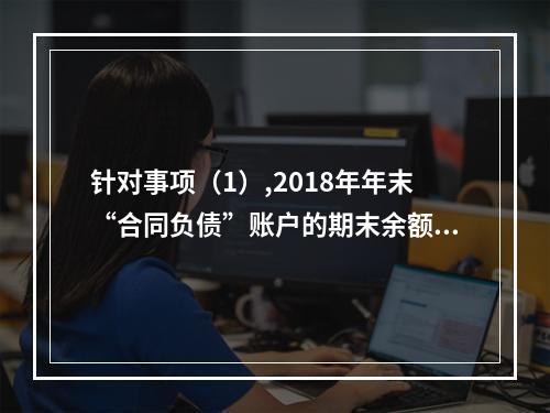 针对事项（1）,2018年年末“合同负债”账户的期末余额为（